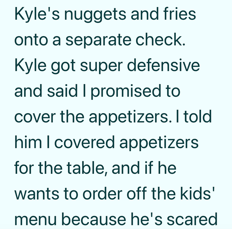 Kyle's nuggets and fries onto a separate check. Kyle got super defensive and said I promised to cover the appetizers. I told him I covered appetizers for the table, and if he wants to order off the kids' menu because he's scared