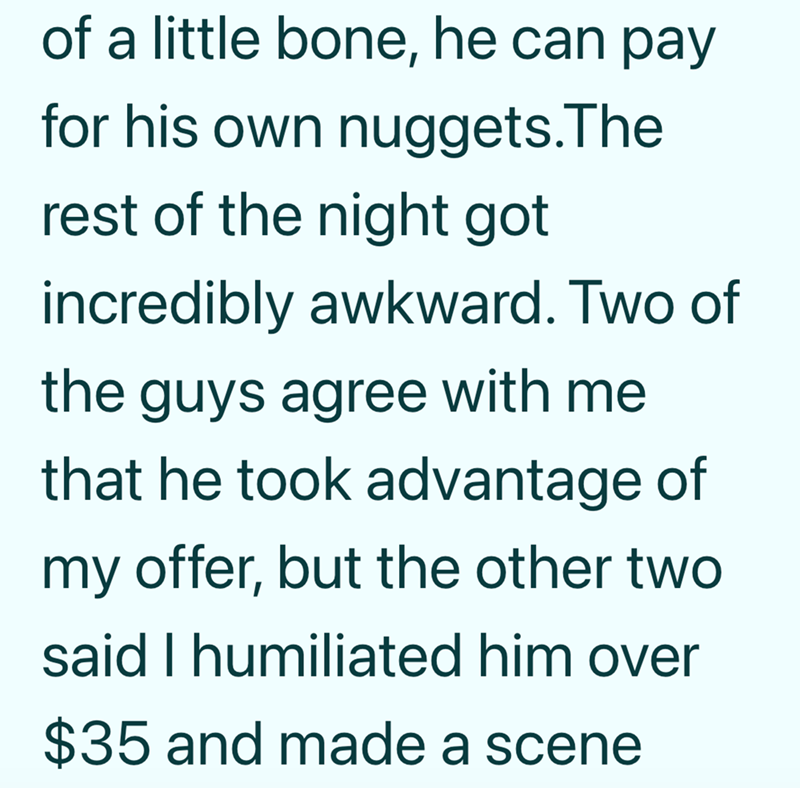 of a little bone, he can pay for his own nuggets.The rest of the night got incredibly awkward. Two of the guys agree with me that he took advantage of my offer, but the other two said I humiliated him over $35 and made a scene