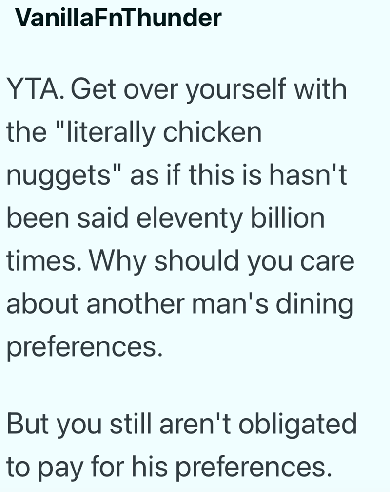 VanillaFnThunder YTA. Get over yourself with the "literally chicken nuggets" as if this is hasn't been said eleventy billion times. Why should you care about another man's dining preferences. But you still aren't obligated to pay for his preferences.