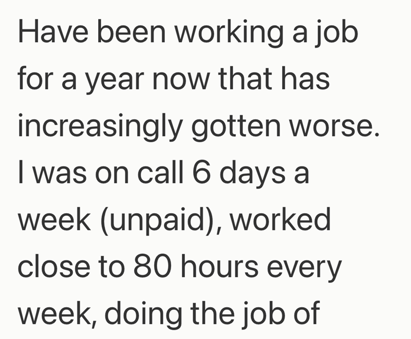 Have been working a job for a year now that has increasingly gotten worse. I was on call 6 days a week (unpaid), worked close to 80 hours every week, doing the job of