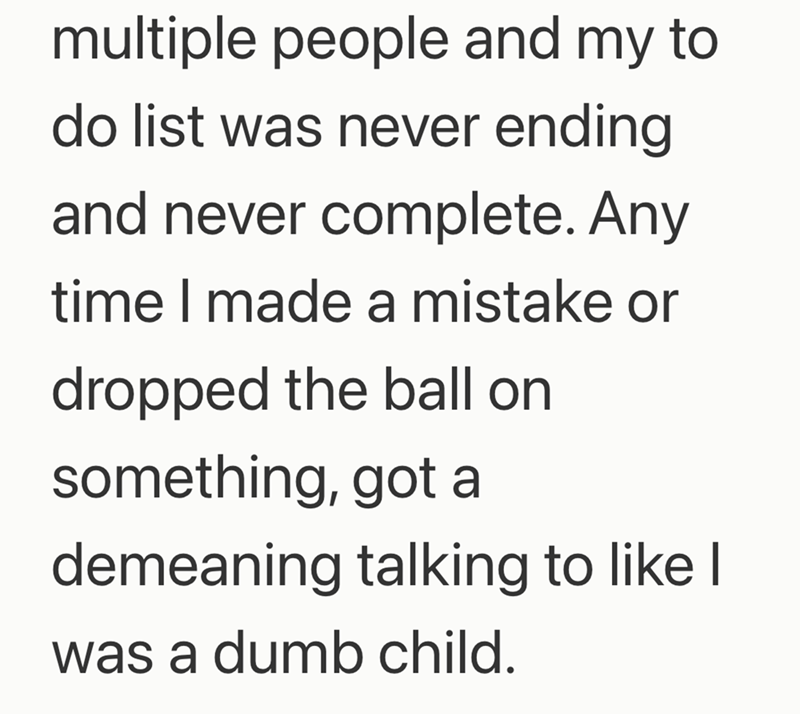 multiple people and my to do list was never ending and never complete. Any time I made a mistake or dropped the ball on something, got a demeaning talking to like I was a dumb child.