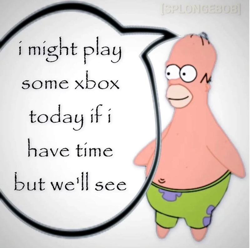 i might play some xbox today if i have time [SPLONGEBOB] CON but we'll see