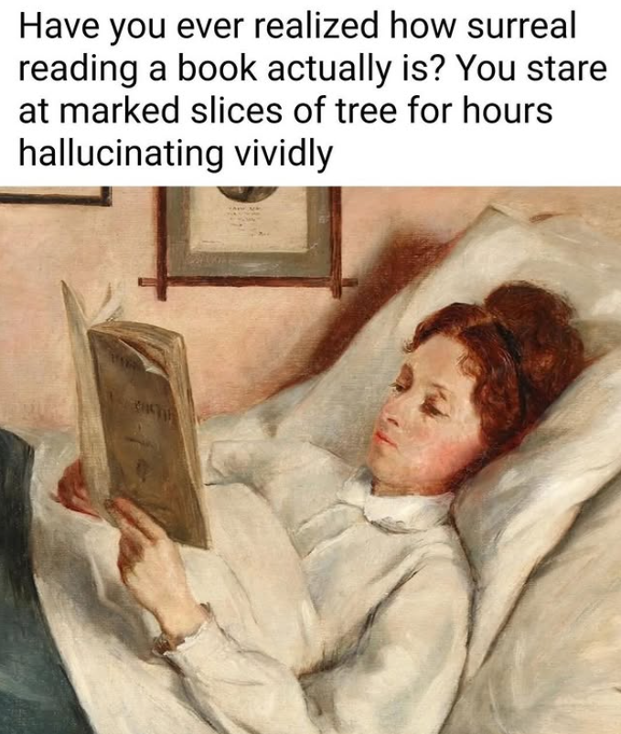 Have you ever realized how surreal reading a book actually is? You stare at marked slices of tree for hours hallucinating vividly