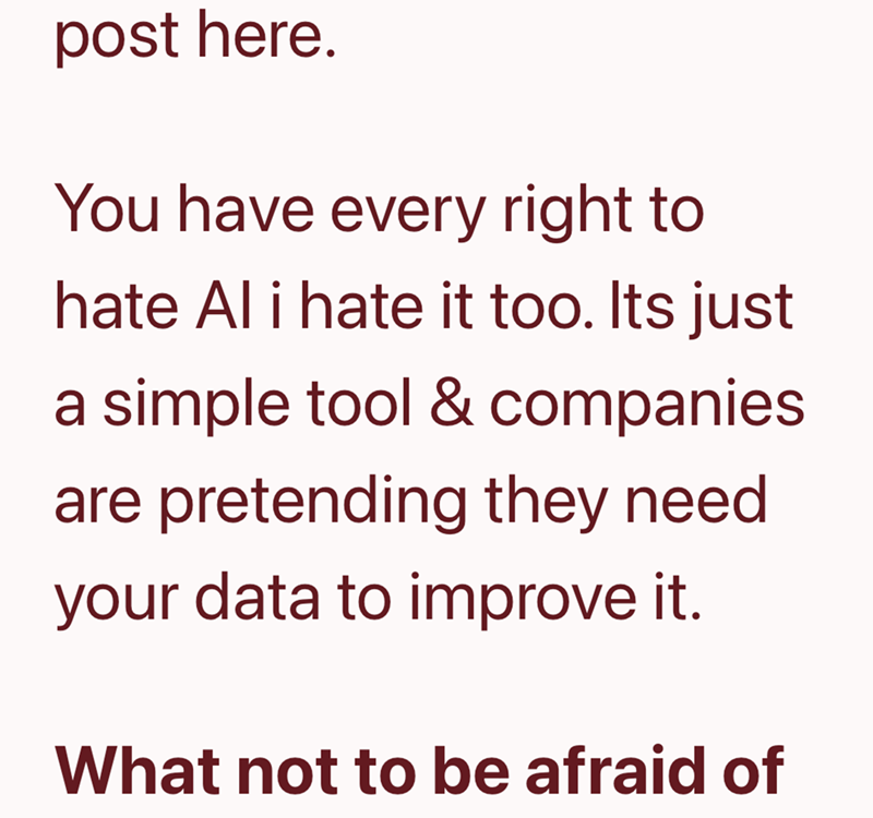 post here. You have every right to hate Al i hate it too. Its just a simple tool & companies are pretending they need your data to improve it. What not to be afraid of