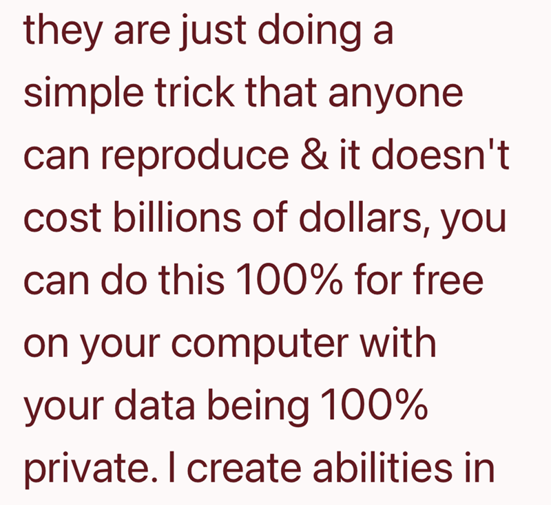they are just doing a simple trick that anyone can reproduce & it doesn't cost billions of dollars, you can do this 100% for free on your computer with your data being 100% private. I create abilities in