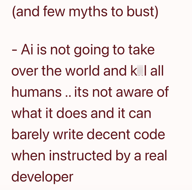 (and few myths to bust) - Ai is not going to take over the world and k l all humans .. its not aware of what it does and it can barely write decent code when instructed by a real developer