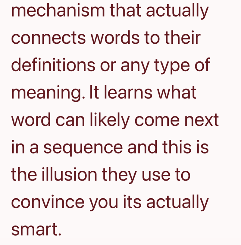 mechanism that actually connects words to their definitions or any type of meaning. It learns what word can likely come next in a sequence and this is the illusion they use to convince you its actually smart.