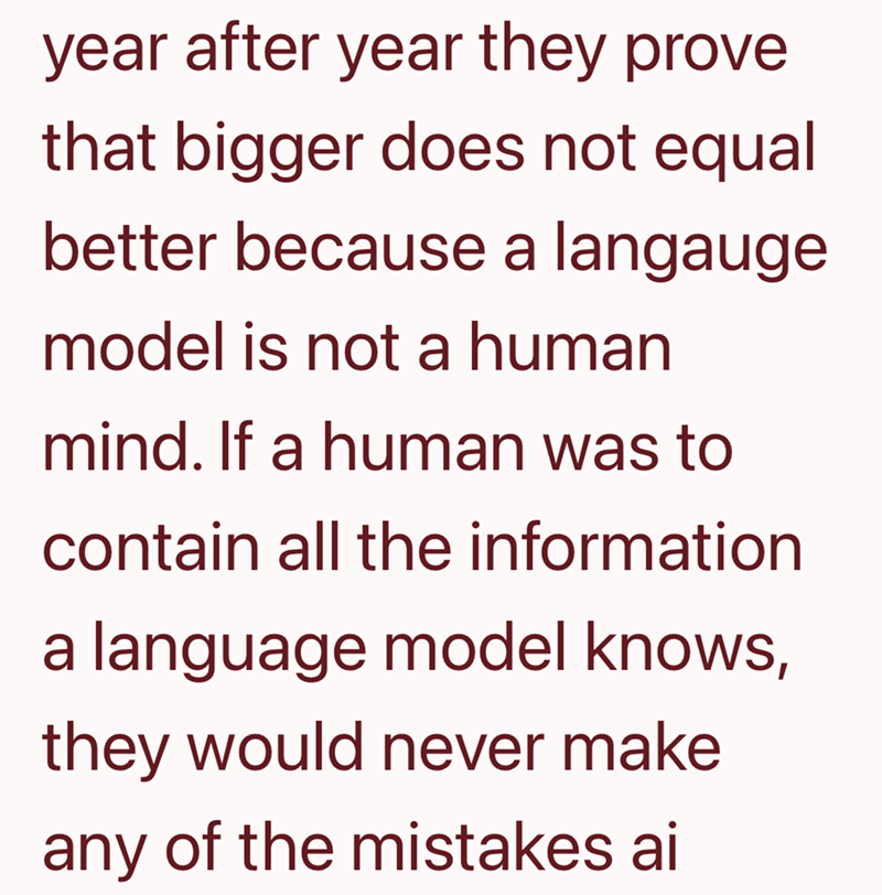 year after year they prove that bigger does not equal better because a langauge model is not a human mind. If a human was to contain all the information a language model knows, they would never make any of the mistakes ai