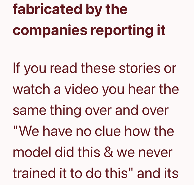 fabricated by the companies reporting it If you read these stories or watch a video you hear the same thing over and over "We have no clue how the model did this & we never trained it to do this" and its