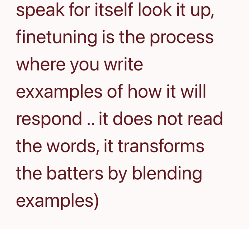 speak for itself look it up, finetuning is the process. where you write exxamples of how it will respond.. it does not read the words, it transforms the batters by blending examples)