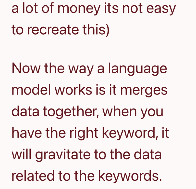 a lot of money its not easy to recreate this) Now the way a language model works is it merges data together, when you have the right keyword, it will gravitate to the data related to the keywords.
