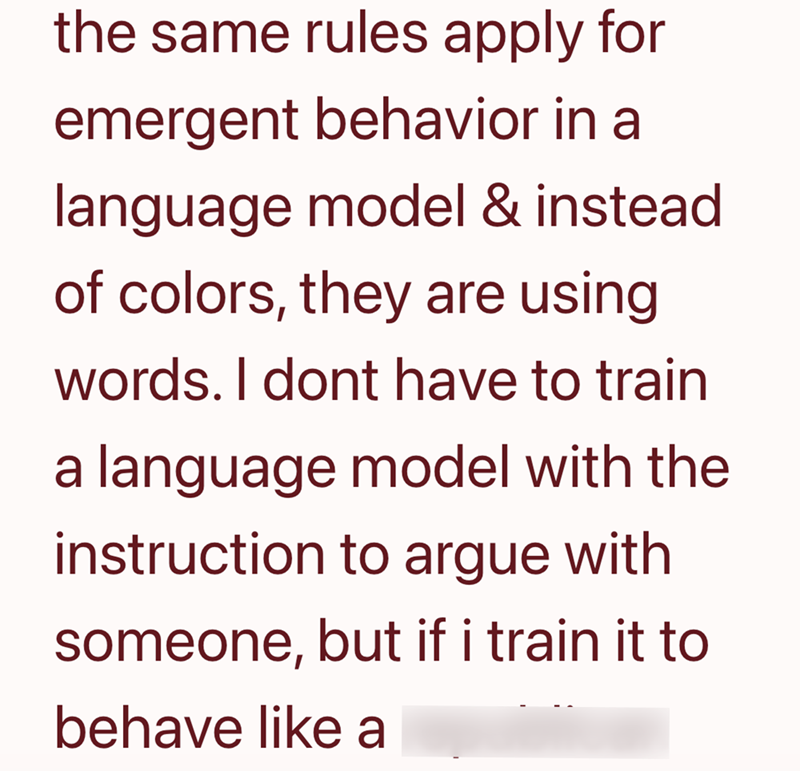 the same rules apply for emergent behavior in a language model & instead of colors, they are using words. I dont have to train a language model with the instruction to argue with someone, but if i train it to behave like a