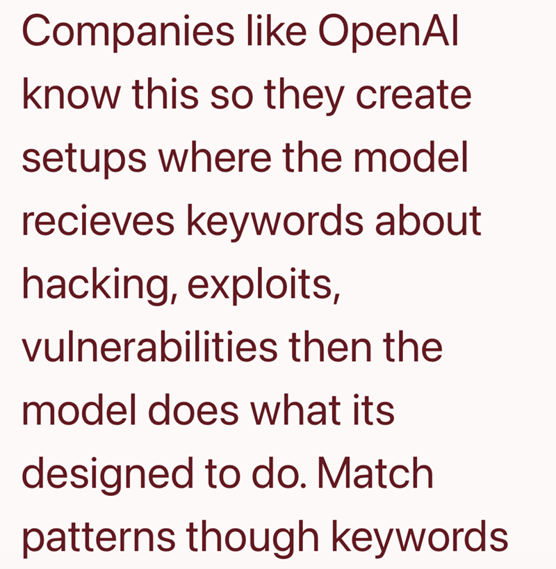 Companies like OpenAl know this so they create setups where the model recieves keywords about hacking, exploits, vulnerabilities then the model does what its designed to do. Match patterns though keywords