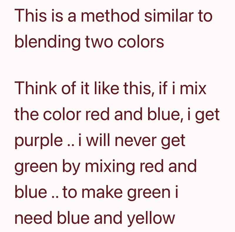 This is a method similar to blending two colors Think of it like this, if i mix the color red and blue, i get purple.. i will never get green by mixing red and blue.. to make green i need blue and yellow