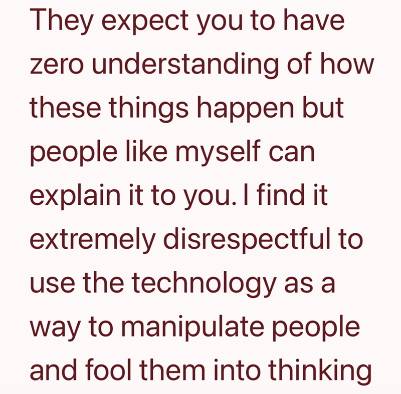 They expect you to have zero understanding of how these things happen but people like myself can explain it to you. I find it extremely disrespectful to use the technology as a way to manipulate people. and fool them into thinking