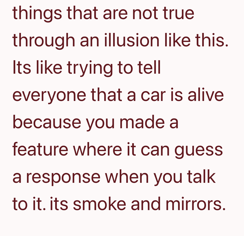 things that are not true through an illusion like this. Its like trying to tell everyone that a car is alive because you made a feature where it can guess a response when you talk to it. its smoke and mirrors.