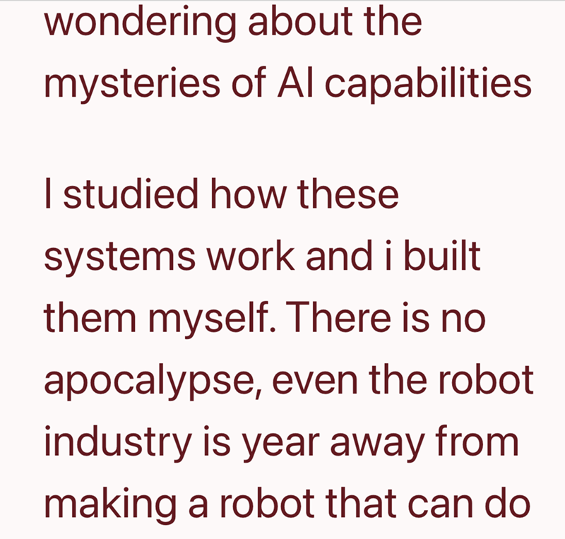 wondering about the mysteries of Al capabilities. I studied how these systems work and i built them myself. There is no apocalypse, even the robot industry is year away from making a robot that can do