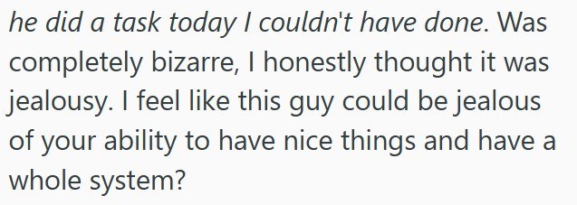 he did a task today I couldn't have done. Was completely bizarre, I honestly thought it was jealousy. I feel like this guy could be jealous of your ability to have nice things and have a whole system?
