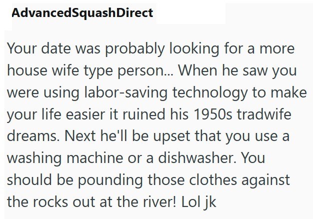 AdvancedSquash Direct Your date was probably looking for a more house wife type person... When he saw you were using labor-saving technology to make your life easier it ruined his 1950s tradwife dreams. Next he'll be upset that you use a washing machine or a dishwasher. You should be pounding those clothes against the rocks out at the river! Lol jk