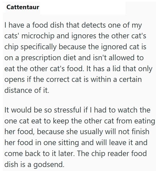 Cattentaur I have a food dish that detects one of my cats' microchip and ignores the other cat's chip specifically because the ignored cat is on a prescription diet and isn't allowed to eat the other cat's food. It has a lid that only opens if the correct cat is within a certain distance of it. It would be so stressful if I had to watch the one cat eat to keep the other cat from eating her food, because she usually will not finish her food in one sitting and will leave it and come back to it lat