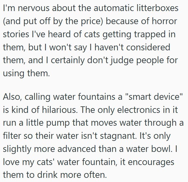 I'm nervous about the automatic litterboxes (and put off by the price) because of horror stories I've heard of cats getting trapped in them, but I won't say I haven't considered them, and I certainly don't judge people for using them. Also, calling water fountains a "smart device" is kind of hilarious. The only electronics in it run a little pump that moves water through a filter so their water isn't stagnant. It's only slightly more advanced than a water bowl. I love my cats' water fountain, it