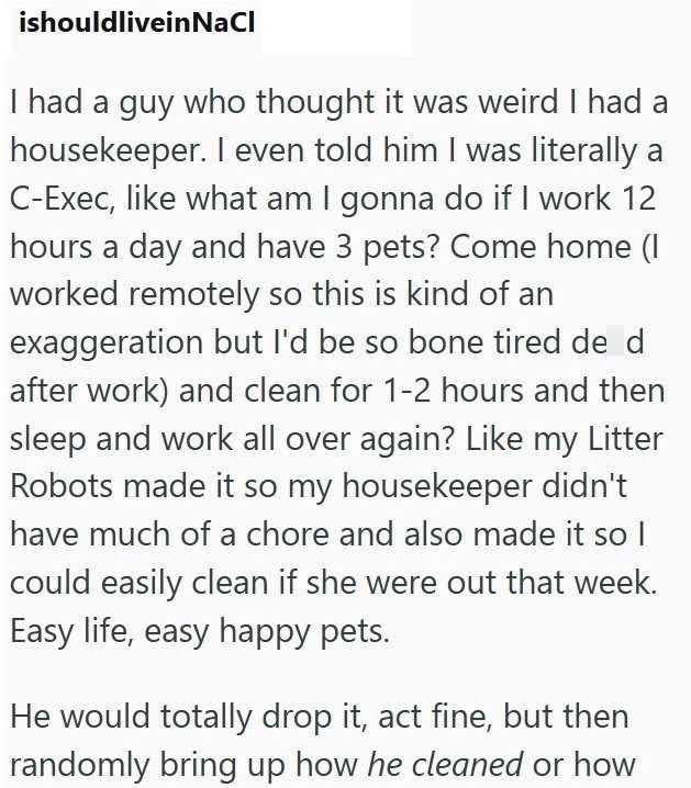 ishouldliveinNaCl I had a guy who thought it was weird I had a housekeeper. I even told him I was literally a C-Exec, like what am I gonna do if I work 12 hours a day and have 3 pets? Come home (I worked remotely so this is kind of an exaggeration but I'd be so bone tired de d after work) and clean for 1-2 hours and then sleep and work all over again? Like my Litter Robots made it so my housekeeper didn't have much of a chore and also made it so I could easily clean if she were out that week. Ea