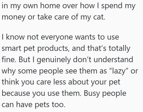 in my own home over how I spend my money or take care of my cat. I know not everyone wants to use smart pet products, and that's totally fine. But I genuinely don't understand why some people see them as "lazy" or think you care less about your pet because you use them. Busy people I can have pets too.