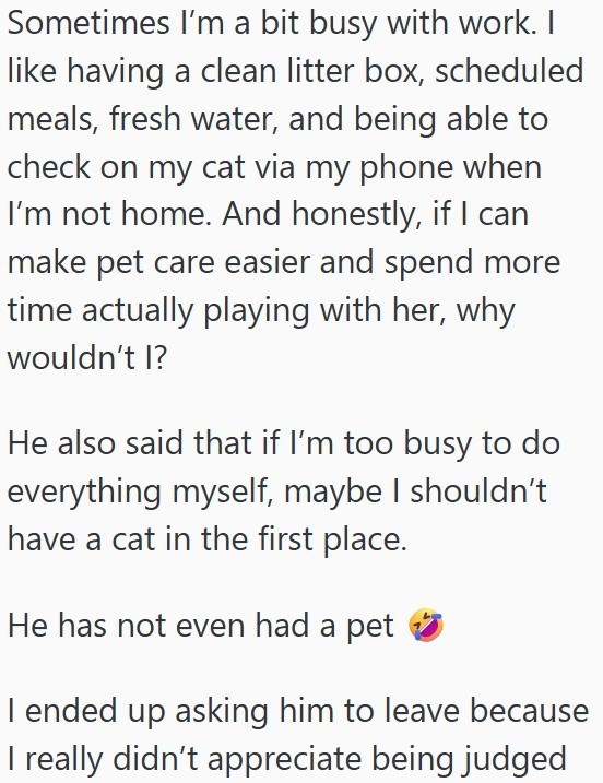 Sometimes I'm a bit busy with work. I like having a clean litter box, scheduled meals, fresh water, and being able to check on my cat via my phone when I'm not home. And honestly, if I can make pet care easier and spend more time actually playing with her, why wouldn't I? He also said that if I'm too busy to do everything myself, maybe I shouldn't have a cat in the first place. He has not even had a pet I ended up asking him to leave because I really didn't appreciate being judged