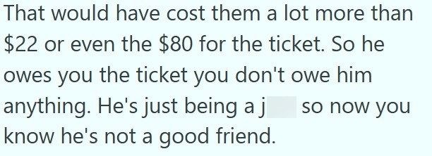 That would have cost them a lot more than $22 or even the $80 for the ticket. So he owes you the ticket you don't owe him anything. He's just being a j know he's not a good friend. so now you
