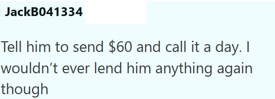 JackB041334 Tell him to send $60 and call it a day. I wouldn't ever lend him anything again though