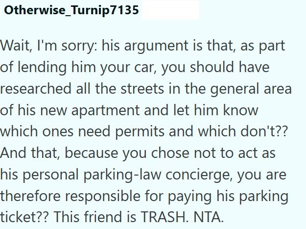 Otherwise Turnip7135 Wait, I'm sorry: his argument is that, as part of lending him your car, you should have researched all the streets in the general area of his new apartment and let him know which ones need permits and which don't?? And that, because you chose not to act as his personal parking-law concierge, you are therefore responsible for paying his parking ticket?? This friend is TRASH. NTA.