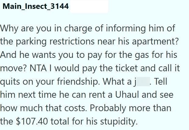 Main_Insect_3144 Why are you in charge of informing him of the parking restrictions near his apartment? And he wants you to pay for the gas for his move? NTA I would pay the ticket and call it quits on your friendship. What a j. Tell him next time he can rent a Uhaul and see how much that costs. Probably more than the $107.40 total for his stupidity.