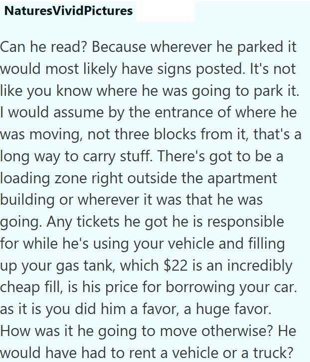 NaturesVivid Pictures Can he read? Because wherever he parked it would most likely have signs posted. It's not like you know where he was going to park it. I would assume by the entrance of where he was moving, not three blocks from it, that's a long way to carry stuff. There's got to be a loading zone right outside the apartment building or wherever it was that he was going. Any tickets he got he is responsible for while he's using your vehicle and filling up your gas tank, which $22 is an incr