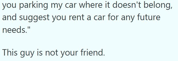 you parking my car where it doesn't belong, and suggest you rent a car for any future needs." This guy is not your friend.