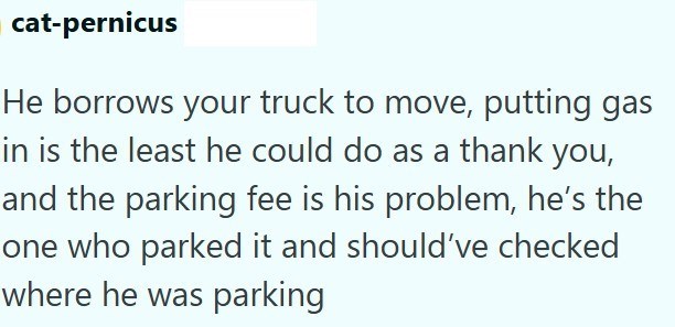 cat-pernicus He borrows your truck to move, putting gas in is the least he could do as a thank you, and the parking fee is his problem, he's the one who parked it and should've checked where he was parking