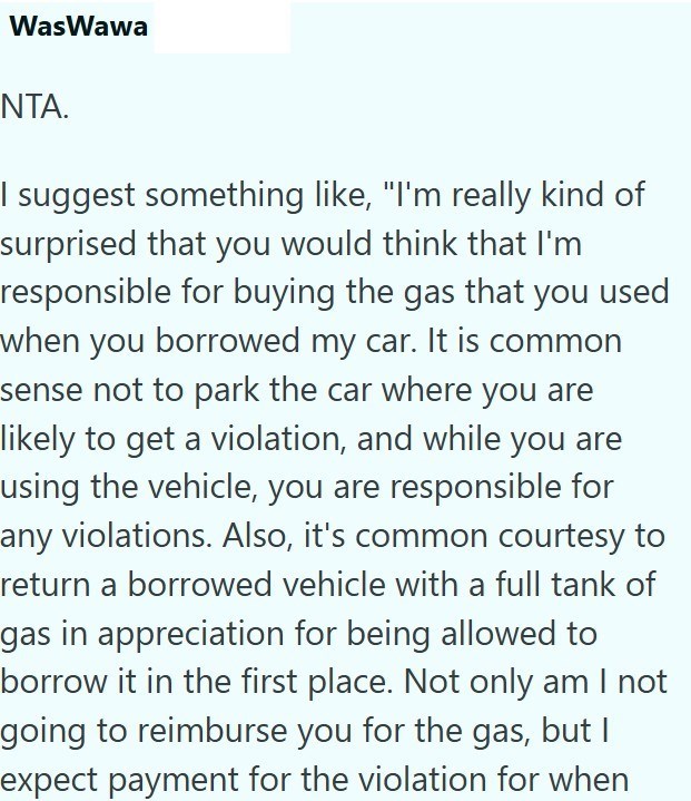 WasWawa NTA. I suggest something like, "I'm really kind of surprised that you would think that I'm responsible for buying the gas that you used when you borrowed my car. It is common sense not to park the car where you are likely to get a violation, and while you are using the vehicle, you are responsible for any violations. Also, it's common courtesy to return a borrowed vehicle with a full tank of gas in appreciation for being allowed to borrow it in the first place. Not only am I not going to