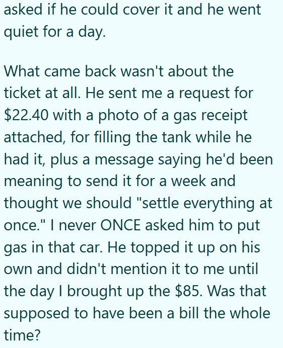 asked if he could cover it and he went quiet for a day. What came back wasn't about the ticket at all. He sent me a request for $22.40 with a photo of a gas receipt attached, for filling the tank while he had it, plus a message saying he'd been meaning to send it for a week and thought we should "settle everything at once." I never ONCE asked him to put gas in that car. He topped it up on his own and didn't mention it to me until the day I brought up the $85. Was that supposed to have been a bil