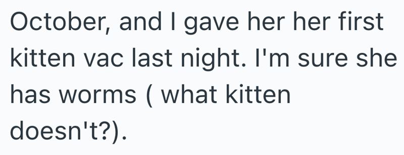 October, and I gave her her first kitten vac last night. I'm sure she has worms (what kitten doesn't?).