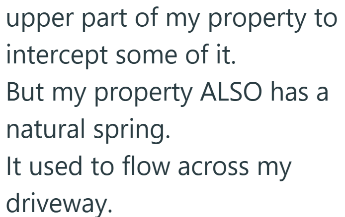 upper part of my property to intercept some of it. But my property ALSO has a natural spring. It used to flow across my driveway.