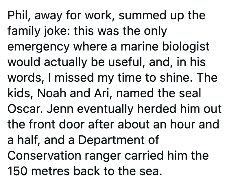 Phil, away for work, summed up the family joke: this was the only emergency where a marine biologist would actually be useful, and, in his words, I missed my time to shine. The kids, Noah and Ari, named the seal Oscar. Jenn eventually herded him out the front door after about an hour and a half, and a Department of Conservation ranger carried him the 150 metres back to the sea.