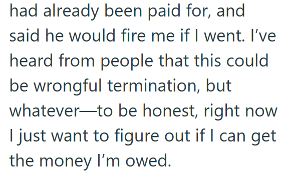 had already been paid for, and said he would fire me if I went. I've heard from people that this could be wrongful termination, but whatever to be honest, right now I just want to figure out if I can get the money I'm owed.