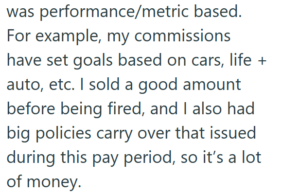 was performance/metric based. For example, my commissions have set goals based on cars, life + auto, etc. I sold a good amount before being fired, and I also had big policies carry over that issued during this pay period, so it's a lot of money.