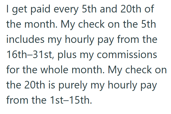 I get paid every 5th and 20th of the month. My check on the 5th includes my hourly pay from the 16th-31st, plus my commissions for the whole month. My check on the 20th is purely my hourly pay from the 1st-15th.