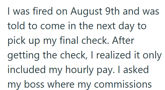 I was fired on August 9th and was told to come in the next day to pick up my final check. After getting the check, I realized it only included my hourly pay. I asked my boss where my commissions