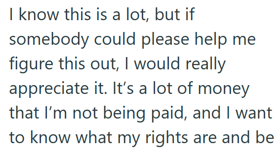 I know this is a lot, but if somebody could please help me figure this out, I would really appreciate it. It's a lot of money that I'm not being paid, and I want to know what my rights are and be