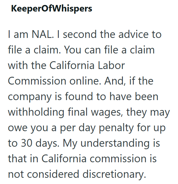 KeeperOfWhispers I am NAL. I second the advice to file a claim. You can file a claim with the California Labor Commission online. And, if the company is found to have been withholding final wages, they may owe you a per day penalty for up to 30 days. My understanding is that in California commission is not considered discretionary.