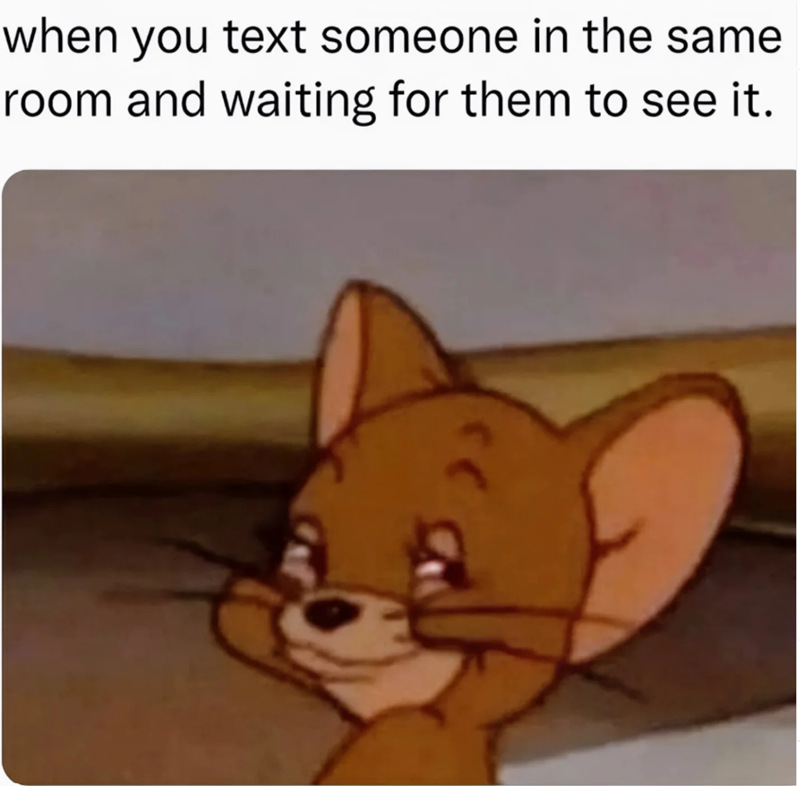 when you text someone in the same room and waiting for them to see it.