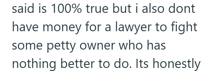 said is 100% true but i also dont have money for a lawyer to fight some petty owner who has nothing better to do. Its honestly