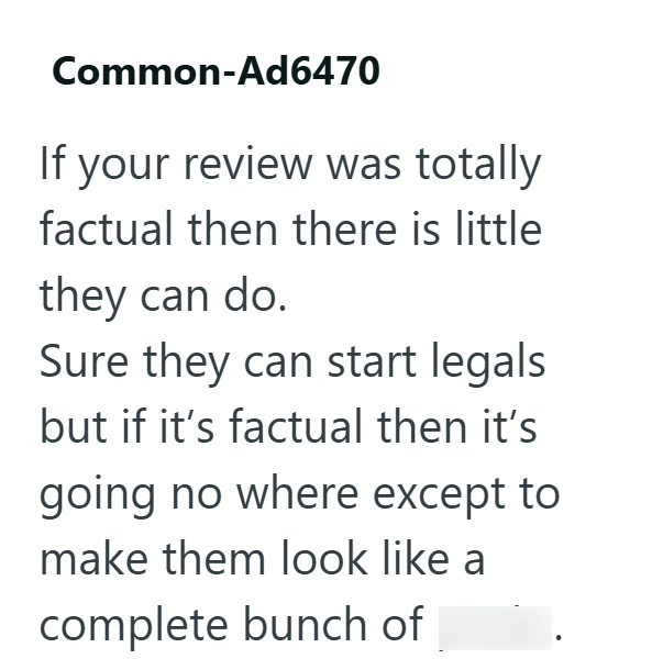 Common-Ad6470 If your review was totally factual then there is little they can do. Sure they can start legals but if it's factual then it's going no where except to make them look like a complete bunch of