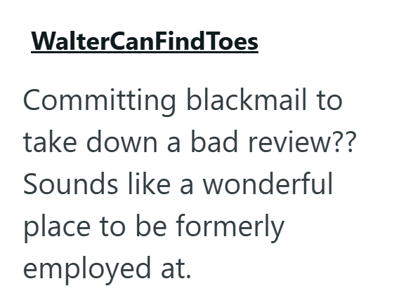 WalterCanFindToes Committing blackmail to take down a bad review?? Sounds like a wonderful place to be formerly employed at.